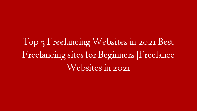 Top 5 Freelancing Websites in 2021 Best Freelancing sites for Beginners |Freelance Websites in 2021