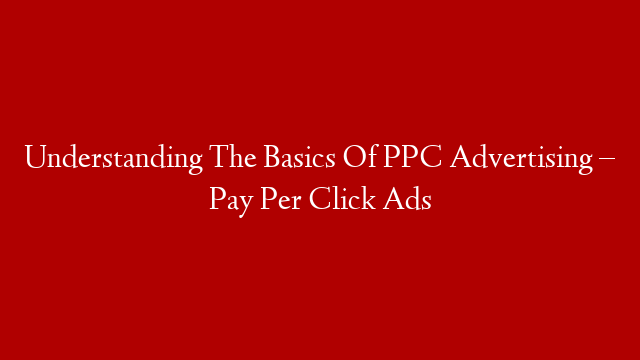 Understanding The Basics Of PPC Advertising – Pay Per Click Ads