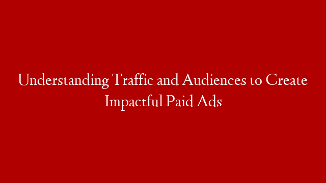 Understanding Traffic and Audiences to Create Impactful Paid Ads
