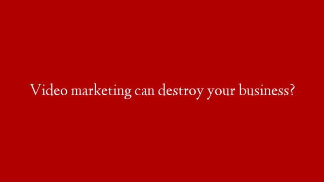Video marketing can destroy your business?