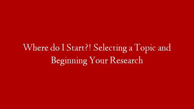 Where do I Start?! Selecting a Topic and Beginning Your Research