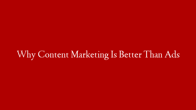 Why Content Marketing Is Better Than Ads