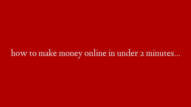 how to make money online in under 2 minutes…