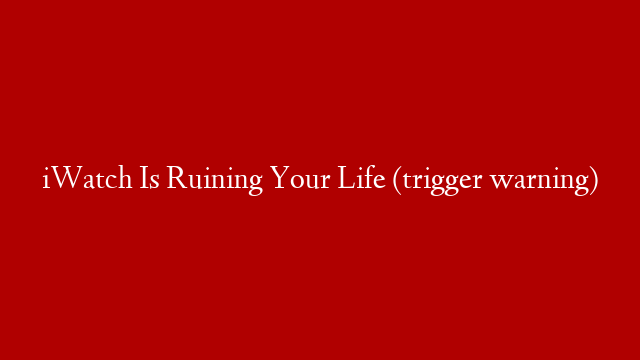 iWatch Is Ruining Your Life (trigger warning)