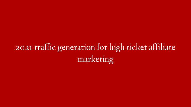 2021 traffic generation for  high ticket affiliate marketing