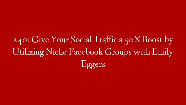 240: Give Your Social Traffic a 50X Boost by Utilizing Niche Facebook Groups with Emily Eggers