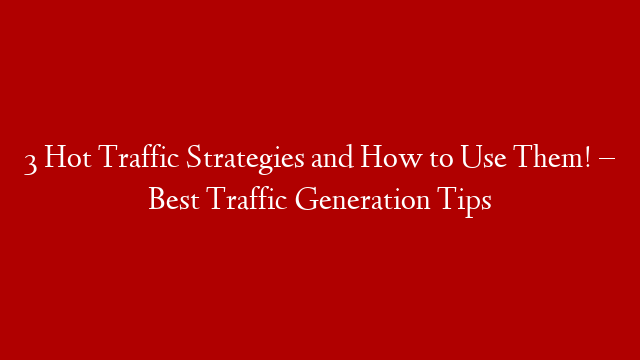 3 Hot Traffic Strategies and How to Use Them! – Best Traffic Generation Tips