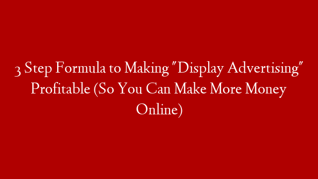 3 Step Formula to Making "Display Advertising" Profitable (So You Can Make More Money Online)
