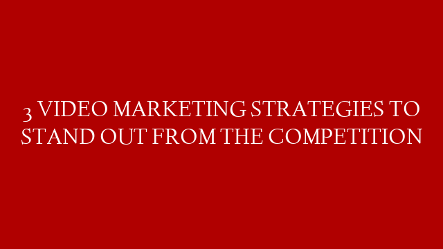 3 VIDEO MARKETING STRATEGIES TO STAND OUT FROM THE COMPETITION