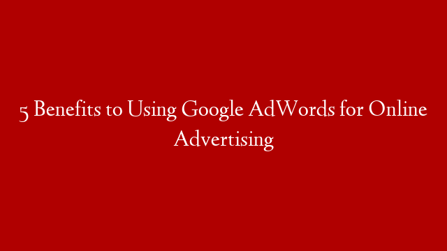 5 Benefits to Using Google AdWords for Online Advertising