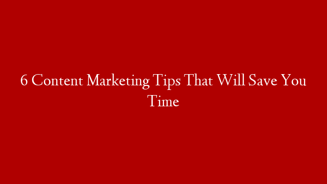 6 Content Marketing Tips That Will Save You Time