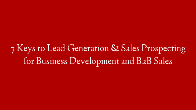 7 Keys to Lead Generation & Sales Prospecting for Business Development and B2B Sales