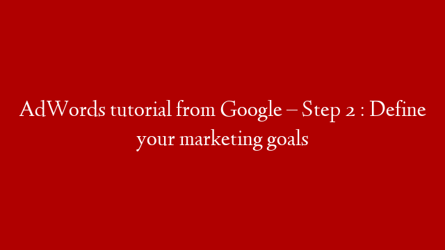 AdWords tutorial from Google – Step 2 : Define your marketing goals