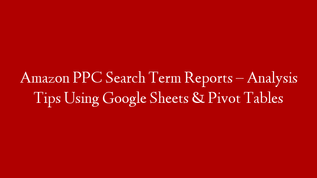Amazon PPC Search Term Reports – Analysis Tips Using Google Sheets & Pivot Tables