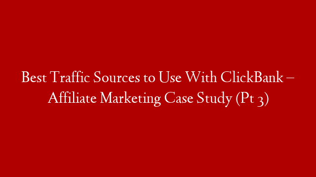 Best Traffic Sources to Use With ClickBank – Affiliate Marketing Case Study (Pt 3)