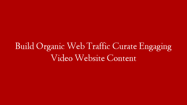 Build Organic Web Traffic Curate Engaging Video Website Content