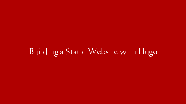 Building a Static Website with Hugo