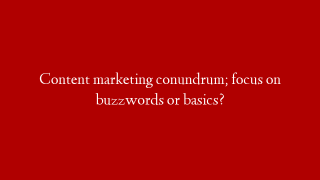Content marketing conundrum; focus on buzzwords or basics?