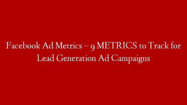 Facebook Ad Metrics – 9 METRICS  to Track for Lead Generation Ad Campaigns