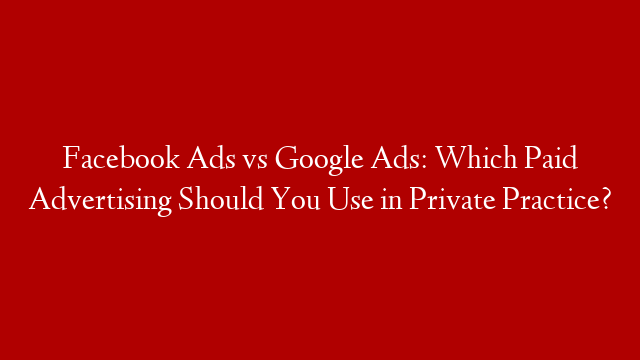 Facebook Ads vs Google Ads: Which Paid Advertising Should You Use in Private Practice?