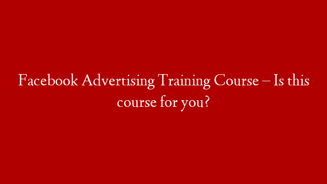 Facebook Advertising Training Course – Is this course for you?