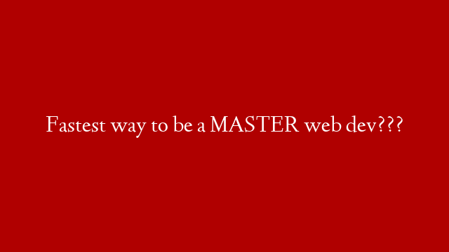 Fastest way to be a MASTER web dev???