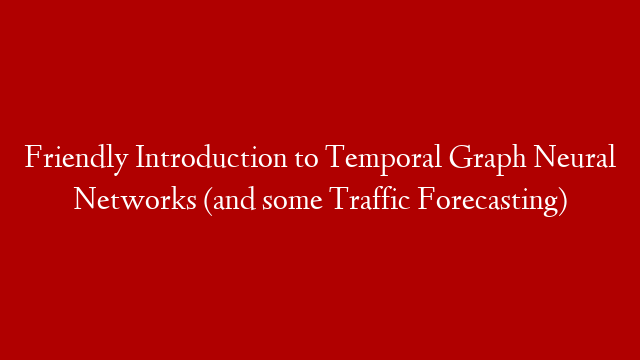 Friendly Introduction to Temporal Graph Neural Networks (and some Traffic Forecasting)