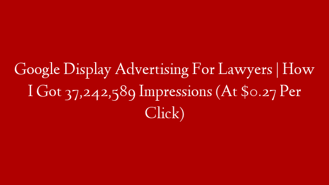Google Display Advertising For Lawyers |  How I Got 37,242,589 Impressions (At $0.27 Per Click)