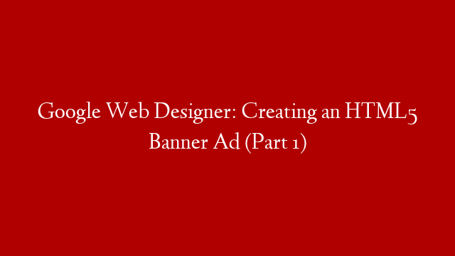 Google Web Designer: Creating an HTML5 Banner Ad (Part 1)
