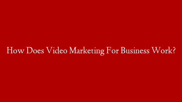 How Does Video Marketing For Business Work?