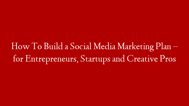 How To Build a Social Media Marketing Plan – for Entrepreneurs, Startups and Creative Pros