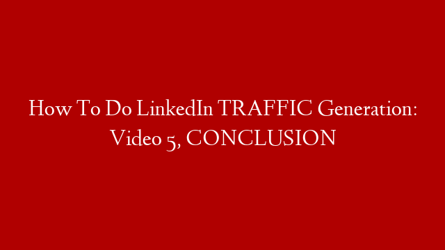 How To Do LinkedIn TRAFFIC Generation: Video 5, CONCLUSION