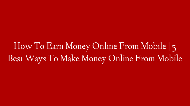 How To Earn Money Online From Mobile | 5 Best Ways To Make Money Online From Mobile