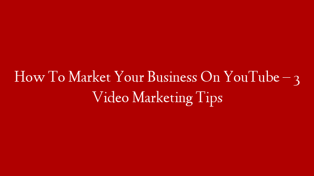 How To Market Your Business On YouTube – 3 Video Marketing Tips