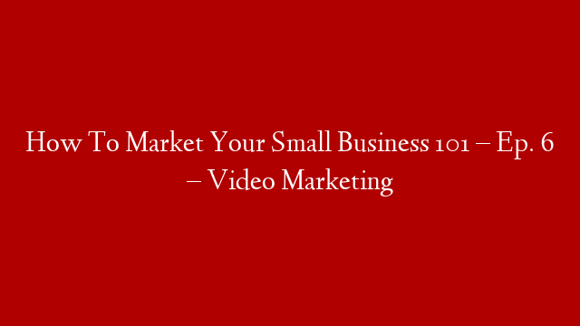 How To Market Your Small Business 101 – Ep. 6 – Video Marketing
