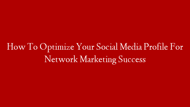 How To Optimize Your Social Media Profile For Network Marketing Success