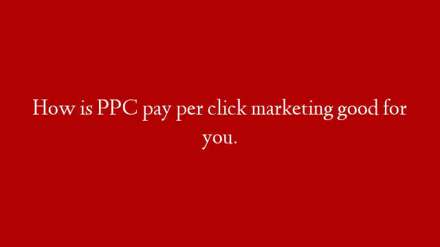 How is PPC pay per click marketing good for you.