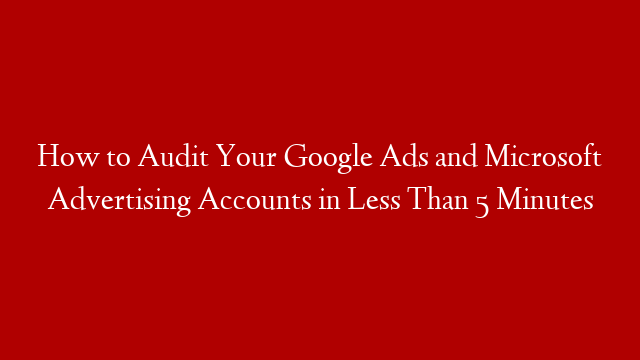 How to Audit Your Google Ads and Microsoft Advertising Accounts in Less Than 5 Minutes