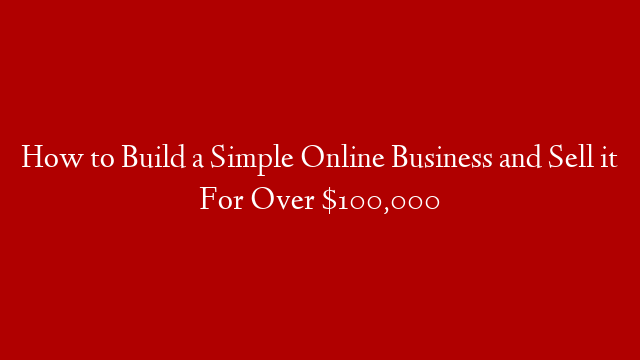 How to Build a Simple Online Business and Sell it For Over $100,000