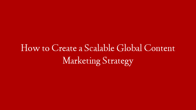 How to Create a Scalable Global Content Marketing Strategy