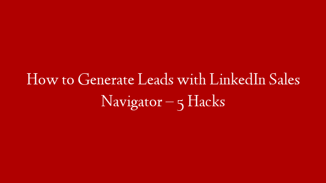How to Generate Leads with LinkedIn Sales Navigator – 5 Hacks