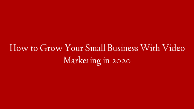 How to Grow Your Small Business With Video Marketing in 2020