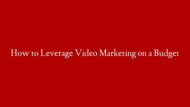 How to Leverage Video Marketing on a Budget