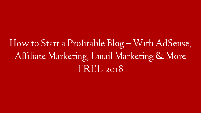 How to Start a Profitable Blog – With AdSense, Affiliate Marketing, Email Marketing & More FREE 2018