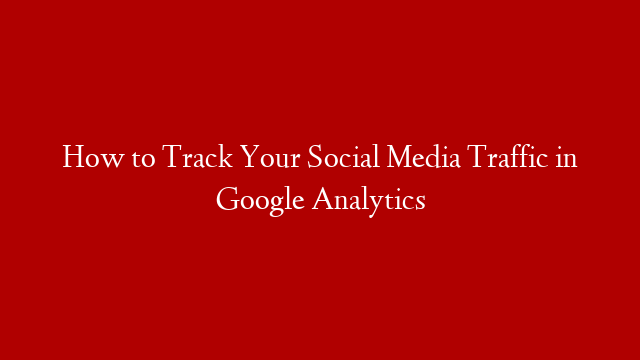 How to Track Your Social Media Traffic in Google Analytics