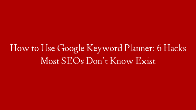 How to Use Google Keyword Planner: 6 Hacks Most SEOs Don’t Know Exist