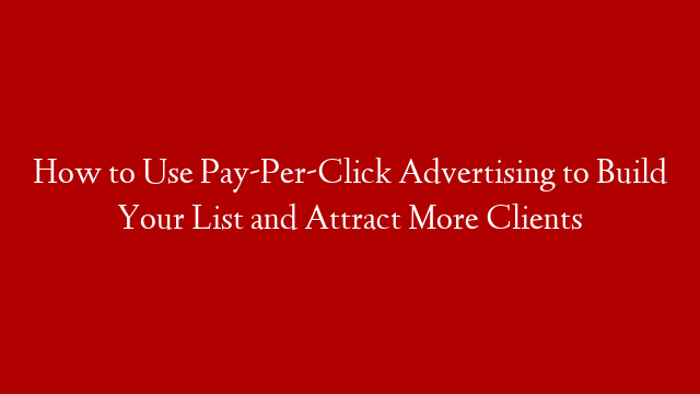 How to Use Pay-Per-Click Advertising to Build Your List and Attract More Clients