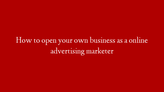 How to open your own business as a online advertising marketer
