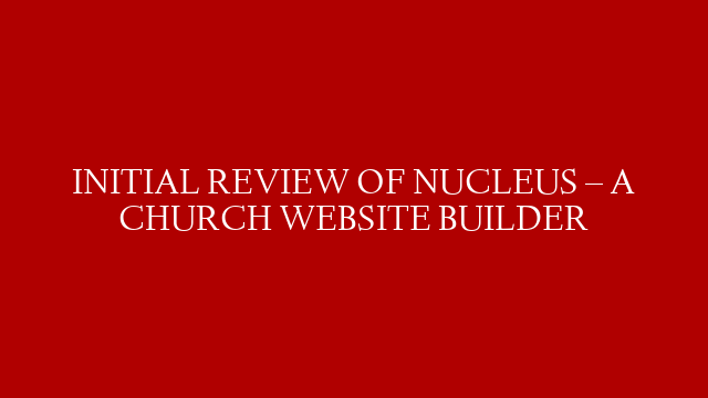 INITIAL REVIEW OF NUCLEUS – A CHURCH WEBSITE BUILDER