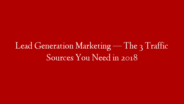 Lead Generation Marketing — The 3 Traffic Sources You Need in 2018